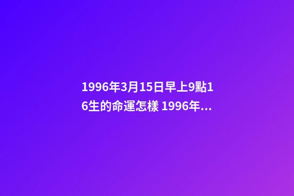 1996年3月15日早上9點16生的命運怎樣 1996年3月15日約13時出生的生辰八字是什么-第1張-觀點-玄機派